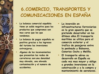 6.COMERCIO, TRANSPORTES Y COMUNICACIONES EN ESPAÑA La balanza comercial española tiene un saldo negativo pues las productos que compramos son mas caros que los que vendemos. La balanza de pagos española es positiva gracias a los ingresos del turismo las inversiones extranjeras.. Algunos de los inconvenientes que presentan las redes de carreteras son:una densidad muy elevada, una elevada contaminación y el numero de accidentes. La inversión en infraestructuras ferroviarias es la gran apuesta que se pretende desarrollar en los últimos años.El transporte marítimo se utiliza para el comercio exterior y el trafico de pasajeros entre la península y Baleares, Canarias Ceuta y Melilla. El transporte aéreo su desarrollo en España es cada vez mas mayor y obliga a grandes inversiones en la construcción y a la compra y mantenimiento de aeronaves.  