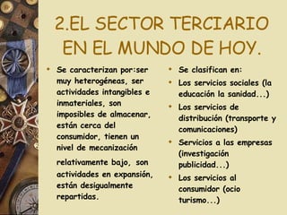 2.EL SECTOR TERCIARIO EN EL MUNDO DE HOY. Se caracterizan por:ser muy heterogéneas, ser actividades intangibles e inmateriales, son imposibles de almacenar, están cerca del consumidor, tienen un nivel de mecanización relativamente bajo,   son actividades en expansión, están desigualmente repartidas. Se clasifican en: Los servicios sociales (la educación la sanidad...) Los servicios de distribución (transporte y comunicaciones) Servicios a las empresas (investigación publicidad...) Los servicios al consumidor (ocio turismo...) 