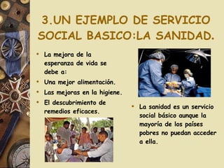 3.UN EJEMPLO DE SERVICIO SOCIAL BASICO:LA SANIDAD . La mejora de la esperanza de vida se debe a: Una mejor alimentación. Las mejoras en la higiene. El descubrimiento de remedios eficaces. La sanidad es un servicio social básico aunque la mayoría de los países pobres no puedan acceder a ella. 