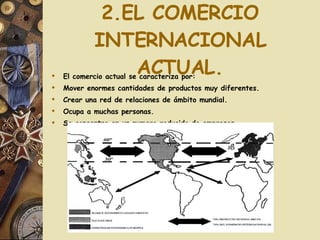 2.EL COMERCIO INTERNACIONAL ACTUAL. El comercio actual se caracteriza por: Mover enormes cantidades de productos muy diferentes. Crear una red de relaciones de ámbito mundial. Ocupa a muchas personas. Se concentra en un numero reducido de empresas. 