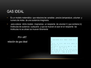 GAS IDEAL
• Es un modelo matemático que relaciona las variables precion,temperatura ,volumen y
numero de moles de una sustancia imaginaria.
• para octener dicho modelo imajinamos un resipiente de volumen V, que contiene (n)
moléculas de sustancia cualquiera y que se mueven al azar en el resipiente las
moléculas no se atraen se mueven libremente
PV= nRT
relación de gas ideal
 
