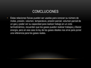 COMCLUCIONES
• Estas relaciones físicas pueden ser usadas para conocer su número de
moles, presión, volumen, temperatura, presión parcial, volumen parcial de
un gas y poder ver su capacidad para realizar trabajo en un ciclo
termodinámico, recuerden que los gases pueden realizar trabajos y liberar
energía, pero en ese caso la ley de los gases ideales nos sirve para poner
una referencia para los gases reales.
 