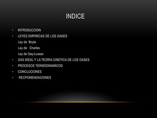 INDICE
• INTRODUCCION
• LEYES EMPIRICAS DE LOS GASES
Ley de Boyle
Ley de Charles
Ley de Gay-Lussac
• GAS IDEAL Y LA TEORIA CINETICA DE LOS GASES
• PROCESOS TERMODINAMICOS
• CONCLUCIONES
• RECPOMENDACIONES
 