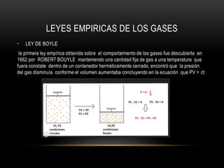 LEYES EMPIRICAS DE LOS GASES
• LEY DE BOYLE
la primera ley empírica obtenida sobre el comportamiento de los gases fue descubierta en
1662 por ROBERT BOUYLE manteniendo una cantidad fija de gas a una temperatura que
fuera constate dentro de un contenedor herméticamente cerrado, encontró que la presión
del gas disminuía conforme el volumen aumentaba concluyendo en la ecuación que PV = ct
 