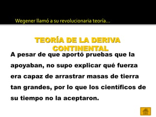 Wegener llamó a su revolucionaria teoría…
A pesar de que aportó pruebas que la
apoyaban, no supo explicar qué fuerza
era capaz de arrastrar masas de tierra
tan grandes, por lo que los científicos de
su tiempo no la aceptaron.
TEORÍA DE LA DERIVA
CONTINENTAL
 