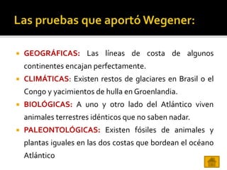  GEOGRÁFICAS: Las líneas de costa de algunos
continentes encajan perfectamente.
 CLIMÁTICAS: Existen restos de glaciares en Brasil o el
Congo y yacimientos de hulla en Groenlandia.
 BIOLÓGICAS: A uno y otro lado del Atlántico viven
animales terrestres idénticos que no saben nadar.
 PALEONTOLÓGICAS: Existen fósiles de animales y
plantas iguales en las dos costas que bordean el océano
Atlántico
 