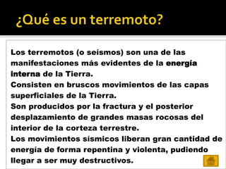 Los terremotos (o seísmos) son una de las
manifestaciones más evidentes de la energía
interna de la Tierra.
Consisten en bruscos movimientos de las capas
superficiales de la Tierra.
Son producidos por la fractura y el posterior
desplazamiento de grandes masas rocosas del
interior de la corteza terrestre.
Los movimientos sísmicos liberan gran cantidad de
energía de forma repentina y violenta, pudiendo
llegar a ser muy destructivos.
 