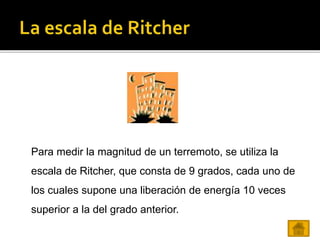 Para medir la magnitud de un terremoto, se utiliza la
escala de Ritcher, que consta de 9 grados, cada uno de
los cuales supone una liberación de energía 10 veces
superior a la del grado anterior.
 