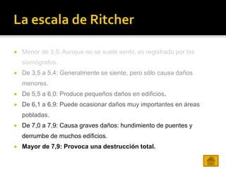 Menor de 3,5: Aunque no se suele sentir, es registrado por los
sismógrafos.
 De 3,5 a 5,4: Generalmente se siente, pero sólo causa daños
menores.
 De 5,5 a 6,0: Produce pequeños daños en edificios.
 De 6,1 a 6,9: Puede ocasionar daños muy importantes en áreas
pobladas.
 De 7,0 a 7,9: Causa graves daños: hundimiento de puentes y
derrumbe de muchos edificios.
 Mayor de 7,9: Provoca una destrucción total.
 