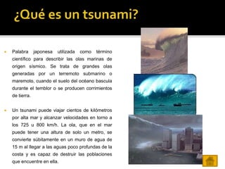  Palabra japonesa utilizada como término
científico para describir las olas marinas de
origen sísmico. Se trata de grandes olas
generadas por un terremoto submarino o
maremoto, cuando el suelo del océano bascula
durante el temblor o se producen corrimientos
de tierra.
 Un tsunami puede viajar cientos de kilómetros
por alta mar y alcanzar velocidades en torno a
los 725 u 800 km/h. La ola, que en el mar
puede tener una altura de solo un metro, se
convierte súbitamente en un muro de agua de
15 m al llegar a las aguas poco profundas de la
costa y es capaz de destruir las poblaciones
que encuentre en ella.
 
