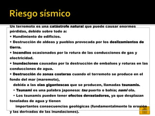 Un terremoto es una catástrofe natural que puede causar enormes
pérdidas, debido sobre todo a:
 Hundimiento de edificios.
 Destrucción de aldeas y pueblos provocada por los deslizamientos de
tierra.
 Incendios ocasionados por la rotura de las conducciones de gas y
electricidad.
 Inundaciones causadas por la destrucción de embalses y roturas en las
conducciones de agua.
 Destrucción de zonas costeras cuando el terremoto se produce en el
fondo del mar (maremoto),
debida a las olas gigantescas que se producen, llamadas tsunamis.
• Tsunami es una palabra japonesa: tsu puerto o bahía; nami ola.
• Los tsunamis pueden tener efectos devastadores, ya que desplazan
toneladas de agua y tienen
importantes consecuencias geológicas (fundamentalmente la erosión
y las derivadas de las inundaciones).
 
