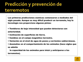 Las primeras predicciones sísmicas comenzaron a mediados del
siglo pasado. Aunque es muy difícil predecir un terremoto, hoy la
tecnología nos proporciona algunas pistas:
 Temblores de baja intensidad que pueden detectarse con
anterioridad.
 Inclinación de superficies de tierra.
 Cambios en el campo magnético terrestre.
 Variación en el nivel de agua de pozos y corrientes subterráneas.
 Anomalías en el comportamiento de los animales (hace siglos que
se admite
la capacidad de los animales para intuir y anticiparse a los
terremotos).
 