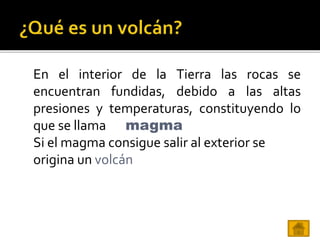 En el interior de la Tierra las rocas se
encuentran fundidas, debido a las altas
presiones y temperaturas, constituyendo lo
que se llama
Si el magma consigue salir al exterior se
origina un volcán
magma
 