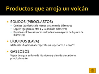  SÓLIDOS (PIROCLASTOS)
 Cenizas (partículas de menos de 2 mm de diámetro)
 Lapillis (guijarros entre 2 y 64 mm de diámetro)
 Bombas volcánicas (rocas redondeadas mayores de 64 mm de
diámetro)
 LÍQUIDOS (LAVA)
Materiales fundidos a temperaturas superiores a 1.000 ºC
 GASEOSOS
Vapor de agua, sulfuro de hidrógeno y dióxido de carbono,
principalmente
 
