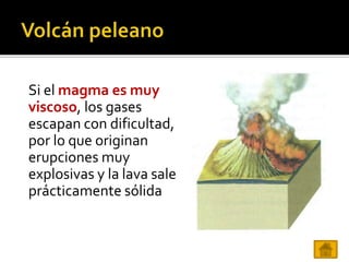 Si el magma es muy
viscoso, los gases
escapan con dificultad,
por lo que originan
erupciones muy
explosivas y la lava sale
prácticamente sólida
 