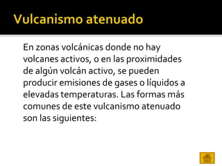 En zonas volcánicas donde no hay
volcanes activos, o en las proximidades
de algún volcán activo, se pueden
producir emisiones de gases o líquidos a
elevadas temperaturas. Las formas más
comunes de este vulcanismo atenuado
son las siguientes:
 
