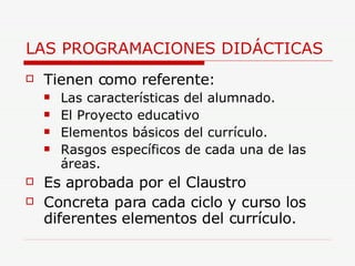 LAS PROGRAMACIONES DIDÁCTICAS Tienen como referente: Las características del alumnado. El Proyecto educativo Elementos básicos del currículo. Rasgos específicos de cada una de las áreas. Es aprobada por el Claustro Concreta para cada ciclo y curso los diferentes elementos del currículo. 