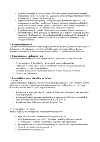 • Según las inversiones de capital y trabajo. Distinguimos entre ganadería extensiva (las
inversiones de capital son escasas, etc.) y ganadería intensiva (requiere fuertes inversiones
de capital para la construcción de granjas, etc.
• Según la alimentación del ganado. Distinguimos entre ganadería no estabulada ( los
animales están al aire libre y se alimentan de pastos naturales), ganadería estabulada (el
ganado se concentra en estables y granjas y se alimentan artificialmente con piensos) y
ganadería semiestabulada (es un sistema mixto entre los dos anteriores)
• Según la movilidad del ganado. Distinguimos entre ganadería nómada (consiste en la
movilidad continua de los pastores y los rebaños en busca de pastos naturales), ganadería
trashumante (desplazamiento estacional del ganado) Ir a audiovisual sobre la ganadería
trashumante y ganadería sedentaria (aquella en el que el ganado no se desplaza para
conseguir alimentos)
5º. La explotación forestal.
Es el aprovechamiento económico de los bosques (utilización maderera, del corcho, resina, etc.) Se
distingue de la silvicultura que es el cultivo de los bosques o montes para obtener diversos
productos, garantizando, al mismo tiempo, la regeneración y la conservación de los bosques.
6º Transformaciones en el mundo rural.
En las últimas décadas el mundo rural ha experimentado importantes cambios tales como:
• El envejecimiento de la población y la escasez de mano de obra agrícola
• Cambios en el paisaje agrario como el abandono de tierras de cultivo, la utilización de
invernaderos y regadío, nuevos cultivos...
• Desarrollo de actividades industriales y turísticas en suelo hasta hace poco rural.
• Construcción de viviendas
7º. La actividad pesquera y la utilización del mar
7.1. LA PESCA
La pesca es la captura de peces y otras especies acuáticas para utilizarlos como alimento o materia
prima para la industria. Emplea instrumentos denominados artes (cebo, redes, etc.) y técnicas
(forma de utilizar las artes). La pesca se puede clasificar:
• Según dónde se faena: pesca litoral, costera o de bajura (cerca de la costa), pesca de altura y
pesca de gran altura.
• Según su profundidad: pesca de superficie (no se soprepasa los 200 m de profundidad) y
pesca de fondo (se alcanzan profundidades de 600 m o 700 m.
• Según la movilidad de las artes: artes móviles y artes fijas.
7.2. OTROS USOS DEL MAR
Además de pesca, del mar se pueden obtener numerosos recursos:
• Algas, utilizadas como alimento en muchos países asiáticos.
• Minerales (manganeso, cobre, etc.) y fuentes de energía (petróleo y gas natural)
• Sal común, que se extrae en las salinas por evaporación del agua del mar.
• Agua potable, que se obtiene eliminando la sal del agua del mar en plantas desaladoras.
• Fuente de energía (energía mareomotrices)
• Actividad turística (cruceros, etc.)
 