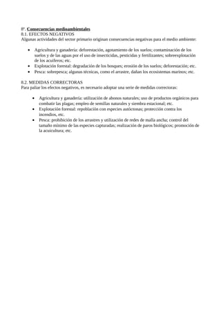8º. Consecuencias medioambientales
8.1. EFECTOS NEGATIVOS
Algunas actividades del sector primario originan consecuencias negativas para el medio ambiente:
• Agricultura y ganadería: deforestación, agotamiento de los suelos; contaminación de los
suelos y de las aguas por el uso de insecticidas, pesticidas y fertilizantes; sobreexplotación
de los acuiferos; etc.
• Explotación forestal: degradación de los bosques; erosión de los suelos; deforestación; etc.
• Pesca: sobrepesca; algunas técnicas, como el arrastre, dañan los ecosistemas marinos; etc.
8.2. MEDIDAS CORRECTORAS
Para paliar los efectos negativos, es necesario adoptar una serie de medidas correctoras:
• Agricultura y ganadería: utilización de abonos naturales; uso de productos orgánicos para
combatir las plagas; empleo de semillas naturales y siembra estacional; etc.
• Explotación forestal: repoblación con especies autóctonas; protección contra los
incendios, etc.
• Pesca: prohibición de los arrastres y utilización de redes de malla ancha; control del
tamaño mínimo de las especies capturadas; realización de paros biológicos; promoción de
la acuicultura; etc.
 