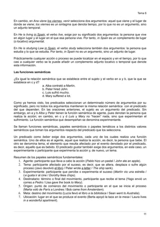 Tema 6
En cambio, en Ana viene los viernes, venir selecciona dos argumentos: aquel que viene y el lugar de
donde se viene; los viernes es un sintagma que denota tiempo, por lo que no es un argumento, sino
un adjunto temporal.
En He is living in Spain, el verbo live, exige por su significado dos argumentos: la persona que vive
en algún lugar y el lugar en el que esa persona vive. Por tanto, in Spain es un complemento de lugar
(o locativo) argumental.
En He is studying Law in Spain, el verbo study selecciona también dos argumentos: la persona que
estudia y lo que se estudia. Por tanto, in Spain no es un argumento, sino un adjunto de lugar.
Prácticamente cualquier acción o proceso se puede localizar en el espacio y en el tiempo, por lo que
casi a cualquier verbo se le puede añadir un complemento adjunto locativo o temporal que denote
esta información.
Las funciones semánticas
¿Es igual la relación semántica que se establece entre el sujeto y el verbo en a y b, que la que se
establece en c y d?
a. Alba contrató a Martín.
b. Peter hired John.
c. Luis sufrió mucho.
d. Mary suffered a lot.
Como ya hemos visto, los predicados seleccionan un determinado número de argumentos por su
significado, pero no todos los argumentos mantienen la misma relación semántica con el predicado
del que dependen. En las oraciones anteriores, el sujeto es un argumento del predicado. Sin
embargo, en a y b Alba y Peter tienen la función semántica de agente, pues denotan la persona que
realiza la acción; en cambio, en c y d Luis y Mary no “hacen” nada, sino que experimentan el
sufrimiento. La función semántica que desempeñan se denomina experimentante.
Se llaman funciones semánticas, papeles semánticos o papeles temáticos a los distintos valores
semánticos que toman los argumentos respecto del predicado que los selecciona.
Un predicado como beber exige dos argumentos, cada uno de los cuales realiza una función
semántica. Uno de ellos es el agente, aquel que realiza la acción, es decir, la persona que bebe. El
otro se denomina tema, el elemento que resulta afectado por el evento denotado por el predicado,
es decir, aquello que es bebido. El predicado gustar también exige dos argumentos, en este caso, un
experimentante o participante que experimenta la acción y, de nuevo, un tema.
Resumen de los papeles semánticos fundamentales:
1. Agente: participante que lleva a cabo la acción (Pablo hizo un pastel / John ate an apple).
2. Tema: participante afectado por el suceso, es decir, que se altera, desplaza o sufre algún
proceso (Javo devolvió el libro / Peter wrote a letter / The ship sank).
3. Experimentante: participante que percibe o experimenta el suceso (Martín vio una estrella /
Le gusta ir al cine / Dorothy likes chips).
4. Destinatario: término o final del movimiento, participante que recibe el tema (Yago envió un
correo a Pedro / Lisa gave the book to Mary).
5. Origen: punto de comienzo del movimiento o participante en el que se inicia el proceso
(Marta voló de París a Londres / Bob came from Amsterdam).
6. Meta: destino del movimiento (Lucía llevó el libro a la biblioteca / Sean went to Australia).
7. Ubicación: lugar en el que se produce el evento (Berta apoyó la taza en la mesa / Laura lives
in a wonderful apartment).
11
 