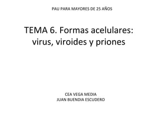 TEMA 6. Formas acelulares: virus, viroides y priones PAU PARA MAYORES DE 25 AÑOS CEA VEGA MEDIA JUAN BUENDIA ESCUDERO 