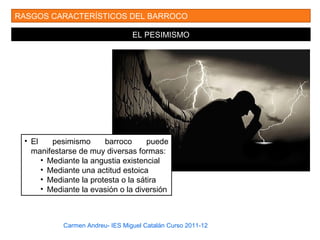 Carmen Andreu- IES Miguel Catalán Curso 2011-12
RASGOS CARACTERÍSTICOS DEL BARROCO
EL PESIMISMO
• El pesimismo barroco puede
manifestarse de muy diversas formas:
• Mediante la angustia existencial
• Mediante una actitud estoica
• Mediante la protesta o la sátira
• Mediante la evasión o la diversión
 