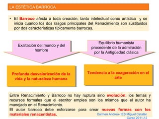 LA ESTÉTICA BARROCA
• El Barroco afecta a toda creación, tanto intelectual como artística y se
inicia cuando los dos rasgos principales del Renacimiento son sustituidos
por dos características típicamente barrocas.
Exaltación del mundo y del
hombre
Exaltación del mundo y del
hombre
Equilibrio humanista
procedente de la admiración
por la Antigüedad clásica
Equilibrio humanista
procedente de la admiración
por la Antigüedad clásica
Profunda desvalorización de la
vida y la naturaleza humana
Profunda desvalorización de la
vida y la naturaleza humana
Tendencia a la exageración en el
arte
Tendencia a la exageración en el
arte
Entre Renacimiento y Barroco no hay ruptura sino evolución: los temas y
recursos formales que el escritor emplea son los mismos que el autor ha
manejado en el Renacimiento.
El autor barroco debe esforzarse para crear nuevas formas con los
materiales renacentistas. Carmen Andreu- IES Miguel Catalán
Curso 2011-12
 