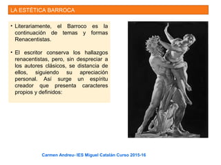 LA ESTÉTICA BARROCA
• Literariamente, el Barroco es la
continuación de temas y formas
Renacentistas.
• El escritor conserva los hallazgos
renacentistas, pero, sin despreciar a
los autores clásicos, se distancia de
ellos, siguiendo su apreciación
personal. Así surge un espíritu
creador que presenta caracteres
propios y definidos:
Carmen Andreu- IES Miguel Catalán Curso 2015-16
 