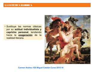 LA ESTÉTICA BARROCA
• Sustituye las normas clásicas
por su actitud individualista y
capricho personal, tendiendo
hacia la exageración de la
realidad literaria.
Carmen Andreu- IES Miguel Catalán Curso 2015-16
 