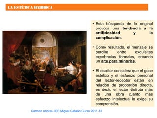 LA ESTÉTICA BARROCA
• Esta búsqueda de lo original
provoca una tendencia a la
artificiosidad y la
complicación.
• Como resultado, el mensaje se
percibe entre exquisitas
excelencias formales, creando
un arte para minorías.
• El escritor considera que el goce
estético y el esfuerzo personal
del lector-receptor están en
relación de proporción directa,
es decir, el lector disfruta más
de una obra cuanto más
esfuerzo intelectual le exige su
comprensión.
Carmen Andreu- IES Miguel Catalán Curso 2011-12
 