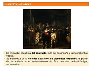 LA ESTÉTICA BARROCA
• Es primordial el cultivo del contraste, fruto del desengaño y la incertidumbre
vitales.
• Se manifiesta en la violenta oposición de elementos extremos, el placer
de la antítesis o el enfrentamiento de feo/ hermoso; refinado/vulgar;
serio/cómico…
 