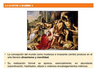 LA ESTÉTICA BARROCA
• La concepción del mundo como mudanza e incesante cambio produce en el
arte literario dinamismo y movilidad.
• Su realización formal se aprecia, esencialmente, en abundante
subordinación, hipérbaton, elipsis o violentos encabalgamientos métricos.
 