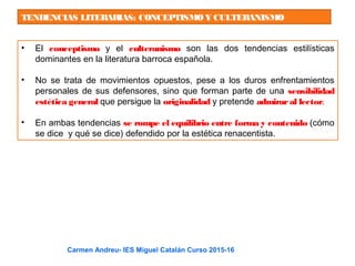 TENDENCIAS LITERARIAS: CONCEPTISMOY CULTERANISMO
• El conceptismo y el culteranismo son las dos tendencias estilísticas
dominantes en la literatura barroca española.
• No se trata de movimientos opuestos, pese a los duros enfrentamientos
personales de sus defensores, sino que forman parte de una sensibilidad
estética general que persigue la originalidad y pretende admiraral lector.
• En ambas tendencias se rompe el equilibrio entre forma y contenido (cómo
se dice y qué se dice) defendido por la estética renacentista.
Carmen Andreu- IES Miguel Catalán Curso 2015-16
 