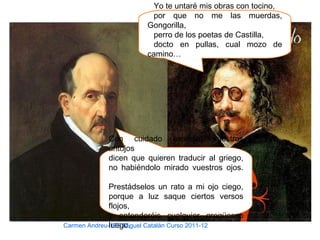 Yo te untaré mis obras con tocino,
por que no me las muerdas,
Gongorilla,
perro de los poetas de Castilla,
docto en pullas, cual mozo de
camino…
Con cuidado especial vuestros
antojos
dicen que quieren traducir al griego,
no habiéndolo mirado vuestros ojos.
Prestádselos un rato a mi ojo ciego,
porque a luz saque ciertos versos
flojos,
y entenderéis cualquier gregüesco
luego.Carmen Andreu- IES Miguel Catalán Curso 2011-12
 