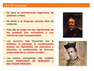 1.3.1. El conceptismo
• Se basa en asociaciones ingeniosas de
palabras o ideas.
• Se tiende a un lenguaje conciso, lleno de
contenido.
• Para ello se juega con los significados de
las palabras (los conceptos) y sus
relaciones más insospechadas.
• Los recursos más frecuentes son la
antítesis, la paradoja, la condensación
textual, las hipérboles, los equívocos y
disemias, la combinación de diversas
acepciones de un mismo vocablo…
• Los autores conceptistas más notables
fueron FRANCISCO DE QUEVEDO y
BALTASAR GRACIÁN.
 