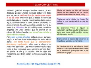 TEXTO CONCEPTISTA
Padeció grandes trabajos recién casada, y aun
después porque malas lenguas daban en decir
que mi padre metía el dos de bastos para sacar
el as de oros. Probóse que, a todos los que les
hacía la barba a navaja, mientras les daba con el
agua, levantándoles la cara para el lavatorio, un
mi hermanico de siete años les sacaba muy a su
salvo los tuétanos de las faldriqueras. Murió el
angelico de unos azotes que le dieron en la
cárcel. Sintiólo mi padre, por ser tal que robaba a
todos las voluntades.
Por estas y otras niñerías, estuvo preso; aunque,
según a mí me han dicho después salió de la
cárcel con tanta honra que le acompañaron
doscientos cardenales, sino que a ninguno le
llamaban "señoría". Las damas diz que salían por
verle a las ventanas, que siempre pareció bien
mi padre a pie y a caballo. No lo digo por
vanagloria, que bien saben todos cuán ajeno soy
della.
Metía los dedos (el dos de bastos)
dentro de los bolsillos de los demás
para sacar el dinero (el as de oros).
Tuétanos: parte interior del hueso. Se
refiere a que sacaba el dinero de los
bolsillo.
La expresión “robar a alguien la
voluntad”, significa resultar encantador,
pero aquí cobra doble sentido porque
el niño es un ladrón.
Broma cruel al acabar de hablar de la
muerte de un niño: su hermano.
La palabra cardenal es utilizada no en
el sentido de dignidad eclesiástica sino
en el de morado que aparece en la piel
al recibir un golpe.
Carmen Andreu- IES Miguel Catalán Curso 2015-16
 