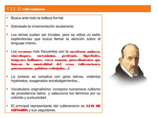 1.3.2. El culteranismo
• Busca ante todo la belleza formal.
• Sobresale la ornamentación exuberante.
• Los temas suelen ser triviales, pero se utiliza un estilo
esplendoroso que busca llamar la atención sobre el
lenguaje mismo.
• Los recursos más frecuentes son la metáforas audaces,
sinécdoques, metonimias, perífrasis, hipérboles,
imágenes brillantes, voces sonoras, procedimientos que
buscan la musicalidad del verso (aliteraciones,
paronomasias, palabras esdrújulas…)
• La sintaxis se complica con giros latinos, violentos
hipérbatos, exagerados encabalgamientos...
• Vocabulario originalísimo: incorpora numerosos cultismo
de procedencia latina y selecciona los términos por su
colorido y suntuosidad .
• El principal representante del culteranismo es LUIS DE
GÓNGORA y sus seguidores.
 
