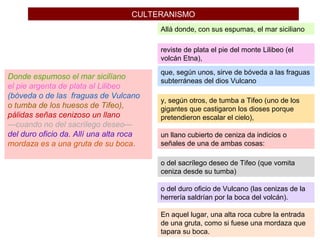 CULTERANISMO
Donde espumoso el mar sicilïano
el pie argenta de plata al Lilibeo
(bóveda o de las fraguas de Vulcano
o tumba de los huesos de Tifeo),
pálidas señas cenizoso un llano
—cuando no del sacrílego deseo—
del duro oficio da. Allí una alta roca
mordaza es a una gruta de su boca.
Allá donde, con sus espumas, el mar siciliano
reviste de plata el pie del monte Lilibeo (el
volcán Etna),
que, según unos, sirve de bóveda a las fraguas
subterráneas del dios Vulcano
y, según otros, de tumba a Tifeo (uno de los
gigantes que castigaron los dioses porque
pretendieron escalar el cielo),
un llano cubierto de ceniza da indicios o
señales de una de ambas cosas:
o del sacrílego deseo de Tifeo (que vomita
ceniza desde su tumba)
o del duro oficio de Vulcano (las cenizas de la
herrería saldrían por la boca del volcán).
En aquel lugar, una alta roca cubre la entrada
de una gruta, como si fuese una mordaza que
tapara su boca.
 
