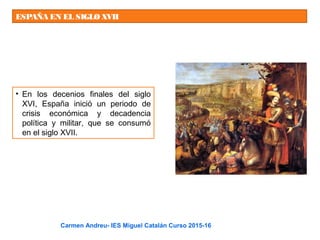 ESPAÑA EN EL SIGLOXVII
• En los decenios finales del siglo
XVI, España inició un periodo de
crisis económica y decadencia
política y militar, que se consumó
en el siglo XVII.
Carmen Andreu- IES Miguel Catalán Curso 2015-16
 