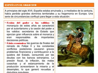 ESPAÑA EN EL SIGLOXVII
A principios del siglo XVII, España estaba arruinada y, a mediados de la centuria,
había perdido grandes dominios territoriales y su hegemonía en Europa. Una
serie de circunstancias confluyó para llegar a esta situación:
• Cesión del poder a los validos: la
monarquía de estos años se caracterizó
por el autoritarismo y la cesión del poder a
los validos: secretarios de Estado que
ejercían gran influencia sobre el monarca y
eran responsables de importantes
decisiones políticas.
• Crisis económica: las guerras de finales del
reinado de Felipe II y los constantes
conflictos posteriores causaron graves
problemas financieros y contribuyeron a la
quiebra del Estado, consumido por las
deudas con los bancos extranjeros. La
presión fiscal, la inflación, las malas
cosechas y el estancamiento de la
producción acrecentaron la miseria y el
desempleo, lo que generó revueltas y
 