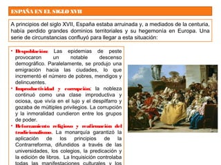 ESPAÑA EN EL SIGLOXVII
A principios del siglo XVII, España estaba arruinada y, a mediados de la centuria,
había perdido grandes dominios territoriales y su hegemonía en Europa. Una
serie de circunstancias confluyó para llegar a esta situación:
• Despoblación: Las epidemias de peste
provocaron un notable descenso
demográfico. Paralelamente, se produjo una
emigración hacia las ciudades, lo que
incrementó el número de pobres, mendigos y
delincuentes.
• Improductividad y corrupción: la nobleza
continuó como una clase improductiva y
ociosa, que vivía en el lujo y el despilfarro y
gozaba de múltiples privilegios. La corrupción
y la inmoralidad cundieron entre los grupos
de poder.
• Reforzamiento religioso y reafirmación del
tradicionalismo. La monarquía garantizó la
aplicación de los principios de la
Contrarreforma, difundidos a través de las
universidades, los colegios, la predicación y
la edición de libros. La Inquisición controlaba
 