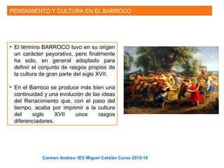 PENSAMIENTO Y CULTURA EN EL BARROCO
• El término BARROCO tuvo en su origen
un carácter peyorativo, pero finalmente
ha sido, en general adoptado para
definir el conjunto de rasgos propios de
la cultura de gran parte del siglo XVII.
• En el Barroco se produce más bien una
continuidad y una evolución de las ideas
del Renacimiento que, con el paso del
tiempo, acaba por imprimir a la cultura
del siglo XVII unos rasgos
diferenciadores.
Carmen Andreu- IES Miguel Catalán Curso 2015-16
 