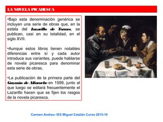 LA NOVELA PICARESCA
•Bajo esta denominación genérica se
incluyen una serie de obras que, en la
estela del Lazarillo de Tormes, se
publican, casi en su totalidad, en el
siglo XVII.
•Aunque estos libros tienen notables
diferencias entre sí y cada autor
introduce sus variantes, puede hablarse
de novela picaresca para denominar
esta serie de obras.
•La publicación de la primera parte del
Guzmán de Alfarache en 1599, junto al
que luego se editará frecuentemente el
Lazarillo hacen que se fijen los rasgos
de la novela picaresca.
Carmen Andreu- IES Miguel Catalán Curso 2015-16
 