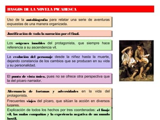 RASGOS DE LA NOVELA PICARESCA
Uso de la autobiografía para relatar una serie de aventuras
expuestas de una manera organizada.
Uso de la autobiografía para relatar una serie de aventuras
expuestas de una manera organizada.
Justificación de toda la narración porel final.Justificación de toda la narración porel final.
Los orígenes innobles del protagonista, que siempre hace
referencia a su ascendencia vil.
Los orígenes innobles del protagonista, que siempre hace
referencia a su ascendencia vil.
La evolución del personaje desde la niñez hasta la muerte,
dejando constancia de los cambios que se producen en su vida
y su personalidad.
La evolución del personaje desde la niñez hasta la muerte,
dejando constancia de los cambios que se producen en su vida
y su personalidad.
El punto de vista único, pues no se ofrece otra perspectiva que
la del pícaro narrador.
El punto de vista único, pues no se ofrece otra perspectiva que
la del pícaro narrador.
Alternancia de fortunas y adversidades en la vida del
protagonista.
Alternancia de fortunas y adversidades en la vida del
protagonista.
Frecuentes viajes del pícaro, que sitúan la acción en diversos
lugares.
Frecuentes viajes del pícaro, que sitúan la acción en diversos
lugares.
Explicación de todos los hechos por tres coordenadas: el linaje
vil, las malas compañías y la experiencia negativa de un mundo
Explicación de todos los hechos por tres coordenadas: el linaje
vil, las malas compañías y la experiencia negativa de un mundo
hostil.
 