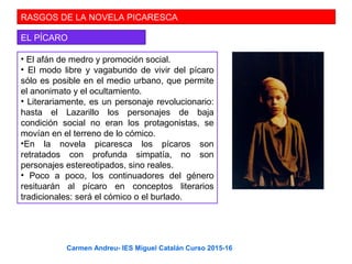 RASGOS DE LA NOVELA PICARESCA
EL PÍCARO
• El afán de medro y promoción social.
• El modo libre y vagabundo de vivir del pícaro
sólo es posible en el medio urbano, que permite
el anonimato y el ocultamiento.
• Literariamente, es un personaje revolucionario:
hasta el Lazarillo los personajes de baja
condición social no eran los protagonistas, se
movían en el terreno de lo cómico.
•En la novela picaresca los pícaros son
retratados con profunda simpatía, no son
personajes estereotipados, sino reales.
• Poco a poco, los continuadores del género
resituarán al pícaro en conceptos literarios
tradicionales: será el cómico o el burlado.
Carmen Andreu- IES Miguel Catalán Curso 2015-16
 