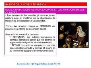RASGOS DE LA NOVELA PICARESCA
NOVELA URBANA QUE RETRATA LA GRAVE SITUACIÓN SOCIAL DE LAS
CIUDADES
• Los autores de las novelas picarescas toman
postura ante el problema de la abundancia de
maleantes, desocupados y vagabundos.
•Todas las novelas relatan el FRACASO del
pícaro en su intento de ascensión social.
•Los autores toman dos posturas:
• DENUNCIA: los autores denuncian la
cerrada estructura social que no permite la
supervivencia digna de los desheredados.
• APOYO: los autores apoyan con su obra
esa sociedad cerrada y castiga al pícaro en
su intento de escapar a su condición social.
Carmen Andreu- IES Miguel Catalán Curso 2015-16
 