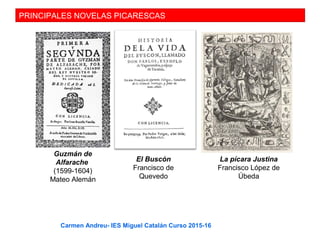 PRINCIPALES NOVELAS PICARESCAS
Guzmán de
Alfarache
(1599-1604)
Mateo Alemán
El Buscón
Francisco de
Quevedo
La pícara Justina
Francisco López de
Úbeda
Carmen Andreu- IES Miguel Catalán Curso 2015-16
 