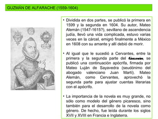 GUZMÁN DE ALFARACHE (1559-1604)
• Dividida en dos partes, se publicó la primera en
1599 y la segunda en 1604. Su autor, Mateo
Alemán (1547-1615?), sevillano de ascendencia
judía, llevó una vida complicada, estuvo varias
veces en la cárcel, emigró finalmente a México
en 1608 con su amante y allí debió de morir.
• Al igual que le sucedió a Cervantes, entre la
primera y la segunda parte del Guzmán, se
publicó una continuación apócrifa, firmada por
Mateo Luján de Sayavedra (seudónimo del
abogado valenciano Juan Martí). Mateo
Alemán, como Cervantes, aprovechó la
segunda parte para ajustar cuentas literarias
con el apócrifo.
• La importancia de la novela es muy grande, no
sólo como modelo del género picaresco, sino
también para el desarrollo de la novela como
género. De hecho, fue leída durante los siglos
XVII y XVIII en Francia e Inglaterra.
 