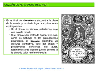 Carmen Andreu- IES Miguel Catalán Curso 2011-12
GUZMÁN DE ALFARACHE (1559-1604)
• En el final del Guzmán se encuentra la clave
de la novela y ha dado lugar a explicaciones
contrapuestas:
• Si el pícaro es sincero, estaríamos ante
una novela moral.
• Si el pícaro sólo pretende buscar excusas,
como es habitual en los protagonistas
picarescos, el Guzmán expondría un
discurso conflictivo, fruto del origen y
problemática conversos del autor.
Estaríamos ante alguien que ha perdido la
fe en todo valor humano y social.
 