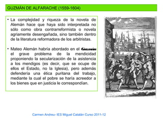 Carmen Andreu- IES Miguel Catalán Curso 2011-12
GUZMÁN DE ALFARACHE (1559-1604)
• La complejidad y riqueza de la novela de
Alemán hace que haya sido interpretada no
sólo como obra contrarreformista o novela
agriamente desengañada, sino también dentro
de la literatura reformadora de los arbitristas.
• Mateo Alemán habría abordado en el Guzmán
el grave problema de la mendicidad
proponiendo la secularización de la asistencia
a los mendigos (es decir, que se ocupe de
ellos el Estado, no la Iglesia), pero además
defendería una ética puritana del trabajo,
mediante la cual el pobre se haría acreedor a
los bienes que en justicia le correspondían.
 